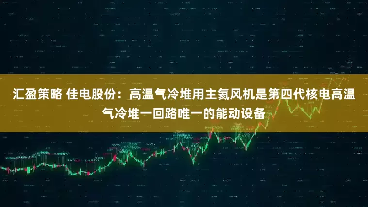 汇盈策略 佳电股份：高温气冷堆用主氦风机是第四代核电高温气冷堆一回路唯一的能动设备