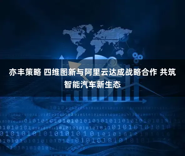 亦丰策略 四维图新与阿里云达成战略合作 共筑智能汽车新生态