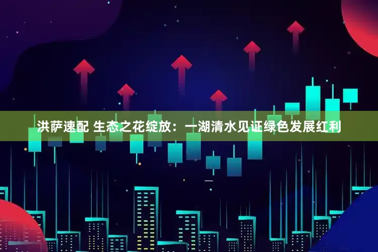 洪萨速配 生态之花绽放：一湖清水见证绿色发展红利