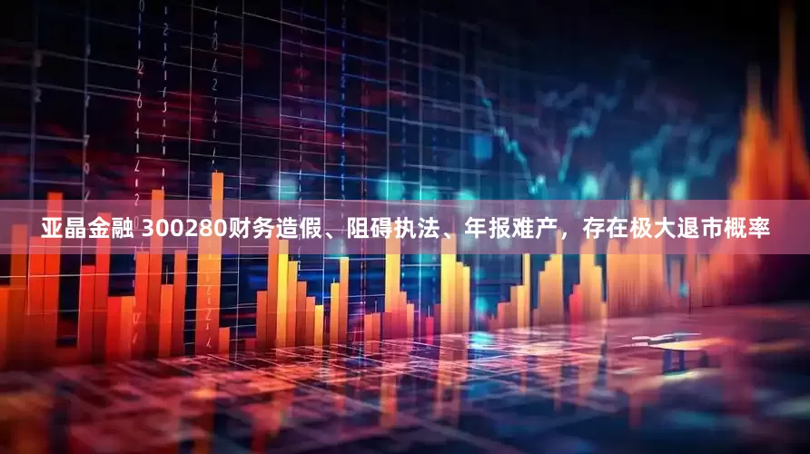 亚晶金融 300280财务造假、阻碍执法、年报难产，存在极大退市概率