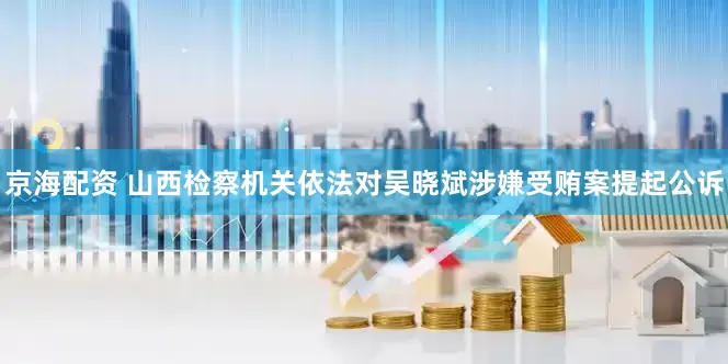京海配资 山西检察机关依法对吴晓斌涉嫌受贿案提起公诉