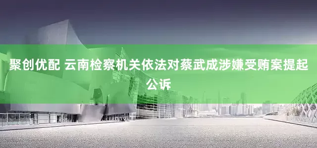 聚创优配 云南检察机关依法对蔡武成涉嫌受贿案提起公诉