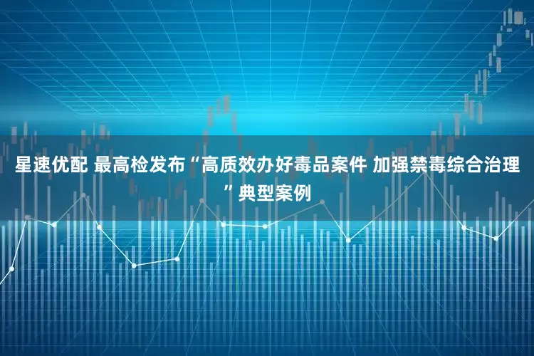 星速优配 最高检发布“高质效办好毒品案件 加强禁毒综合治理”典型案例