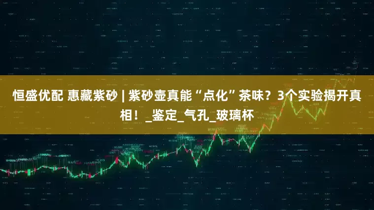 恒盛优配 惠藏紫砂 | 紫砂壶真能“点化”茶味？3个实验揭开真相！_鉴定_气孔_玻璃杯