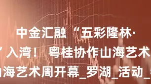 中金汇融 “五彩隆林·天生好物”入湾！ 粤桂协作山海艺术周开幕_罗湖_活动_特产品