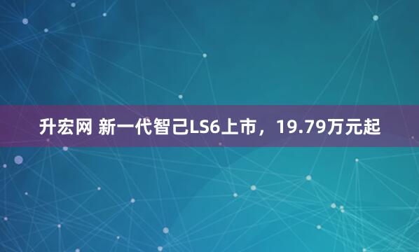 升宏网 新一代智己LS6上市，19.79万元起