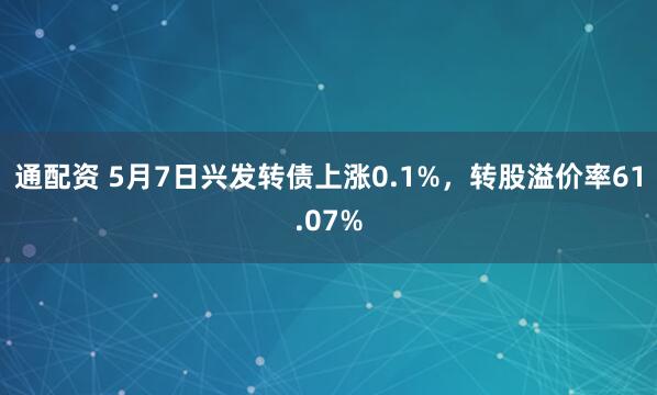 通配资 5月7日兴发转债上涨0.1%，转股溢价率61.07%