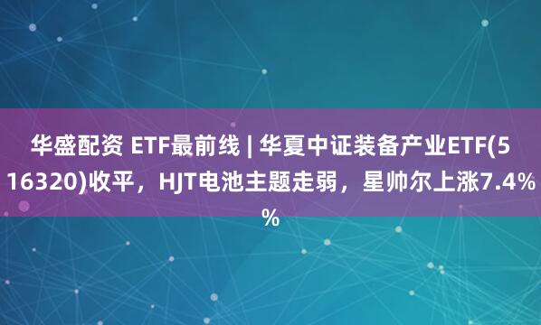 华盛配资 ETF最前线 | 华夏中证装备产业ETF(516320)收平，HJT电池主题走弱，星帅尔上涨7.4%