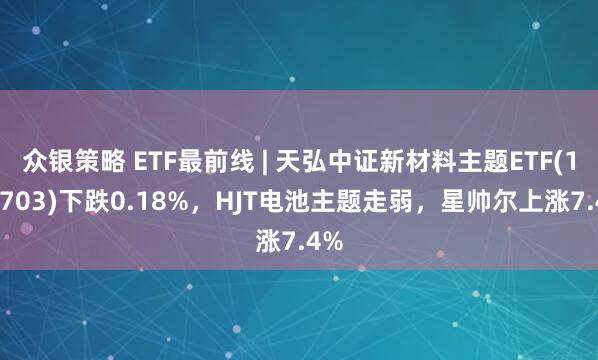 众银策略 ETF最前线 | 天弘中证新材料主题ETF(159703)下跌0.18%，HJT电池主题走弱，星帅尔上涨7.4%