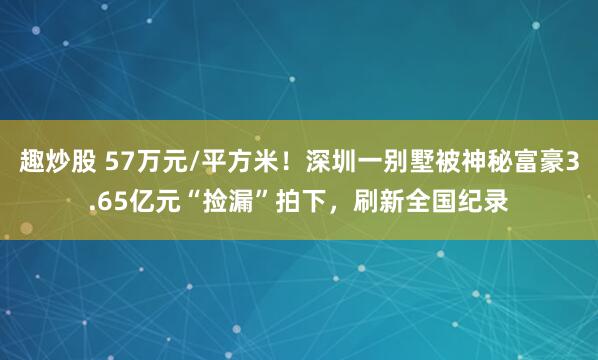 趣炒股 57万元/平方米！深圳一别墅被神秘富豪3.65亿元“捡漏”拍下，刷新全国纪录