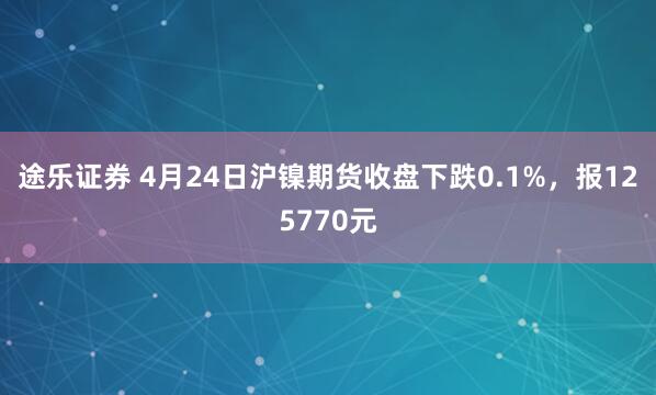 途乐证券 4月24日沪镍期货收盘下跌0.1%，报125770元