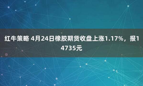 红牛策略 4月24日橡胶期货收盘上涨1.17%，报14735元