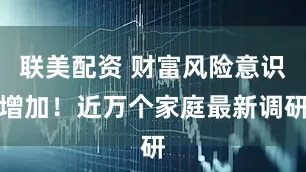 联美配资 财富风险意识增加！近万个家庭最新调研