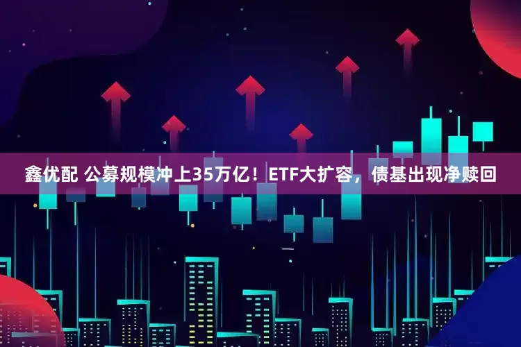 鑫优配 公募规模冲上35万亿！ETF大扩容，债基出现净赎回