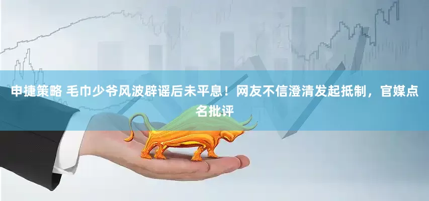 申捷策略 毛巾少爷风波辟谣后未平息！网友不信澄清发起抵制，官媒点名批评