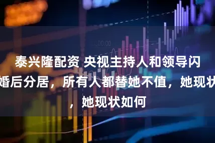 泰兴隆配资 央视主持人和领导闪婚，婚后分居，所有人都替她不值，她现状如何