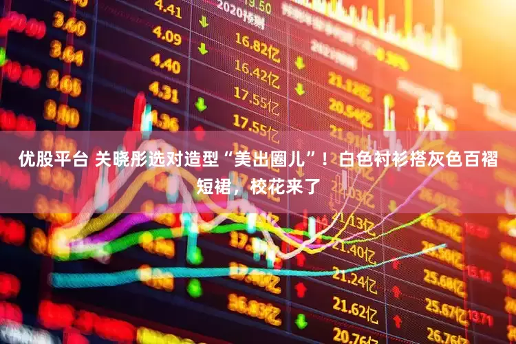 优股平台 关晓彤选对造型“美出圈儿”！白色衬衫搭灰色百褶短裙，校花来了