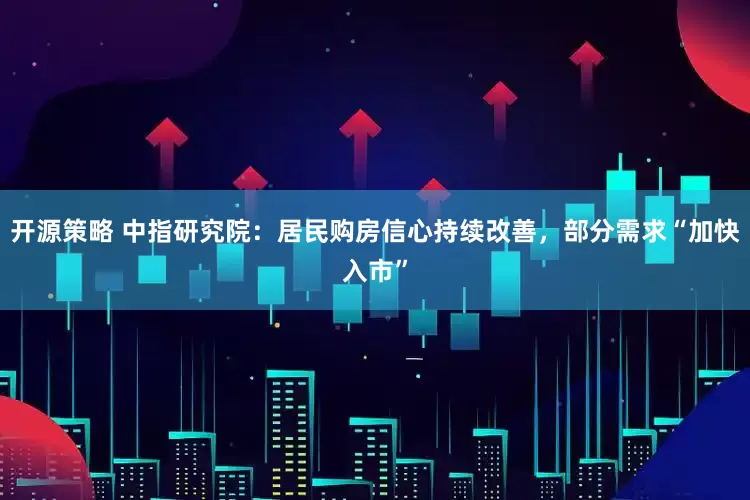 开源策略 中指研究院：居民购房信心持续改善，部分需求“加快入市”
